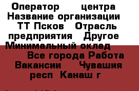 Оператор Call-центра › Название организации ­ ТТ-Псков › Отрасль предприятия ­ Другое › Минимальный оклад ­ 17 000 - Все города Работа » Вакансии   . Чувашия респ.,Канаш г.